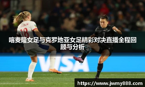 喀麦隆女足与克罗地亚女足精彩对决直播全程回顾与分析