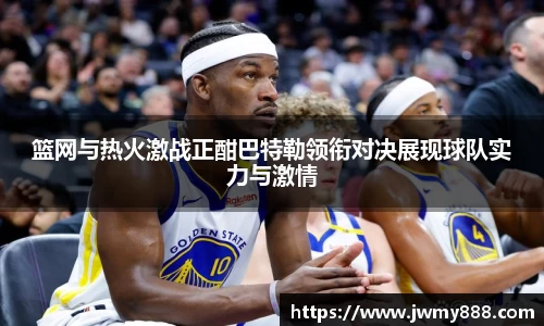 篮网与热火激战正酣巴特勒领衔对决展现球队实力与激情