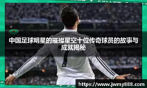 中国足球明星的璀璨星空十位传奇球员的故事与成就揭秘