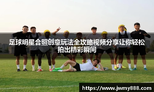 足球明星合照创意玩法全攻略视频分享让你轻松拍出精彩瞬间